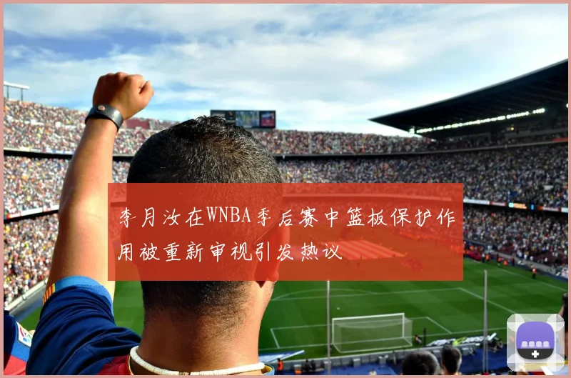 李月汝在WNBA季后赛中篮板保护作用被重新审视引发热议