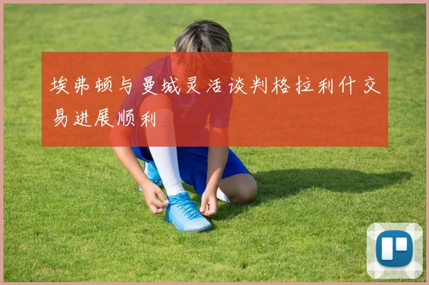 埃弗顿与曼城灵活谈判格拉利什交易进展顺利