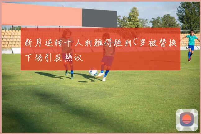 新月逆转十人利雅得胜利C罗被替换下场引发热议