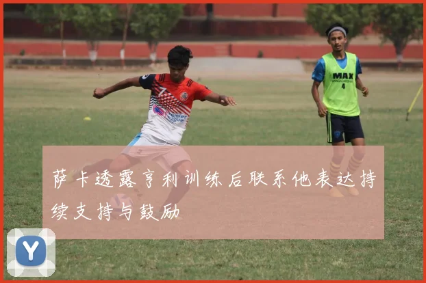 萨卡透露亨利训练后联系他表达持续支持与鼓励