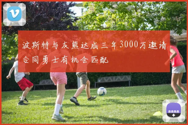 波斯特与灰熊达成三年3000万邀请合同勇士有机会匹配