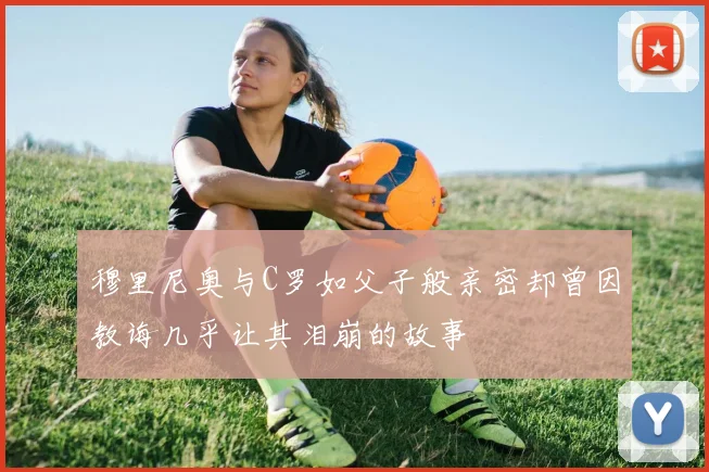穆里尼奥与C罗如父子般亲密却曾因教诲几乎让其泪崩的故事