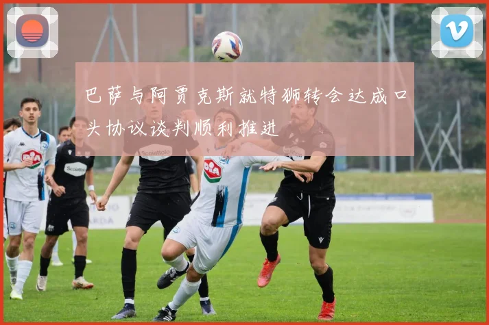 巴萨与阿贾克斯就特狮转会达成口头协议谈判顺利推进