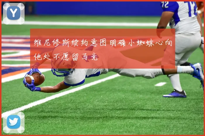 维尼修斯续约意图明确小蜘蛛心向他处不愿留马竞