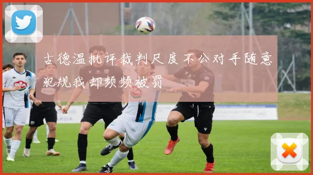 古德温批评裁判尺度不公对手随意犯规我却频频被罚