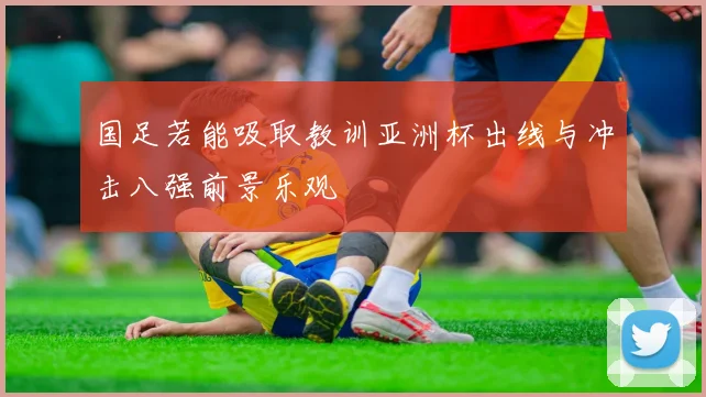 国足若能吸取教训亚洲杯出线与冲击八强前景乐观