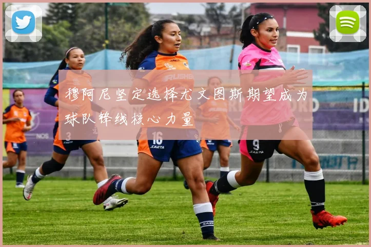 穆阿尼坚定选择尤文图斯期望成为球队锋线核心力量