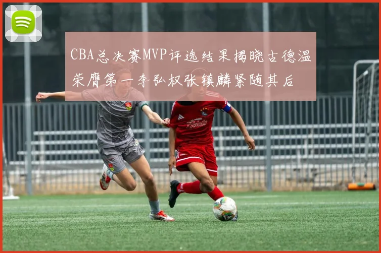 CBA总决赛MVP评选结果揭晓古德温荣膺第一李弘权张镇麟紧随其后