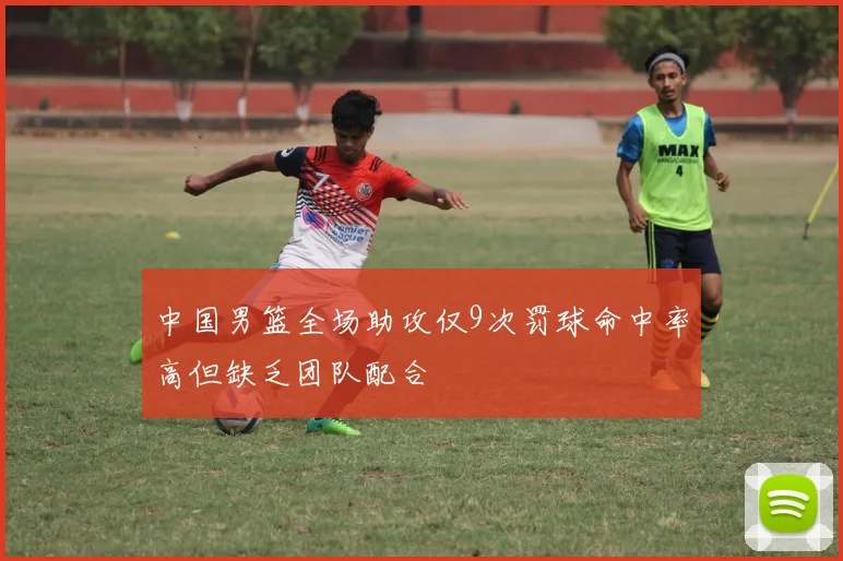 中国男篮全场助攻仅9次罚球命中率高但缺乏团队配合