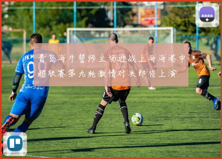 青岛海牛誓师主场迎战上海海港中超联赛第九轮激情对决即将上演