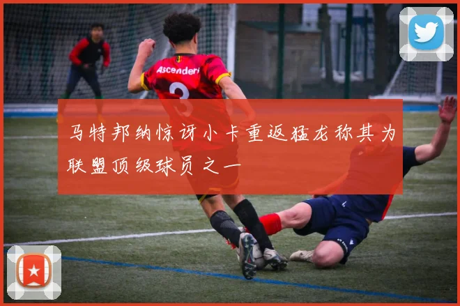 马特邦纳惊讶小卡重返猛龙称其为联盟顶级球员之一