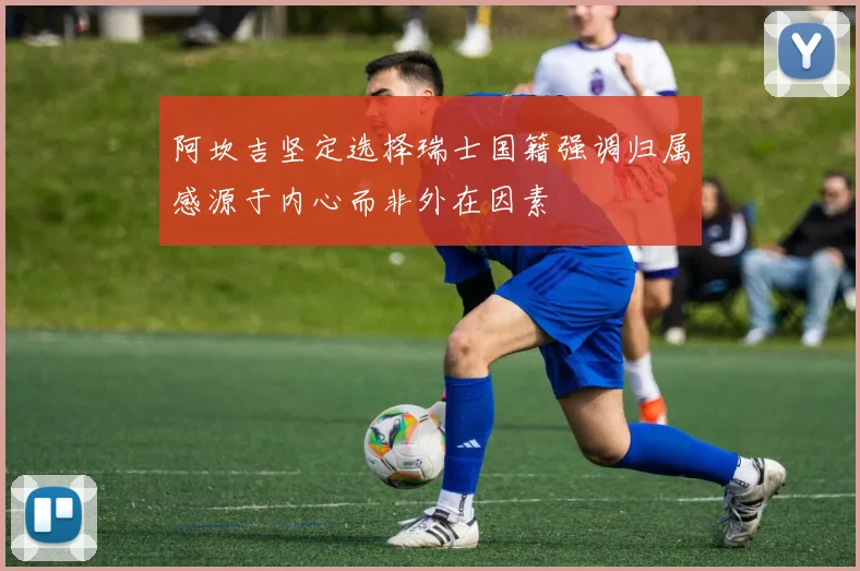 阿坎吉坚定选择瑞士国籍强调归属感源于内心而非外在因素