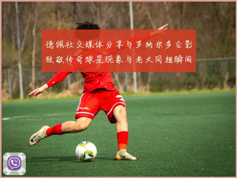 德佩社交媒体分享与罗纳尔多合影致敬传奇球星现象与老大同框瞬间