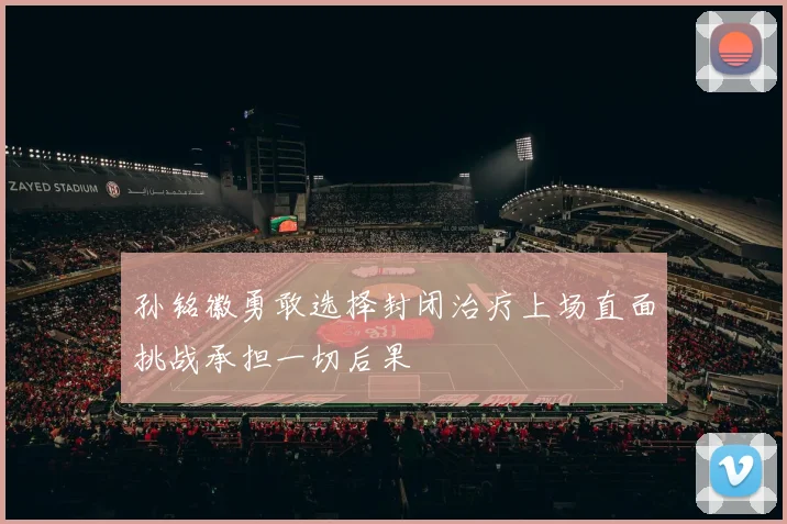 孙铭徽勇敢选择封闭治疗上场直面挑战承担一切后果