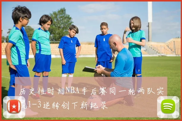 历史性时刻NBA季后赛同一轮两队实现1-3逆转创下新纪录