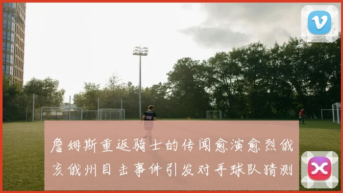 詹姆斯重返骑士的传闻愈演愈烈俄亥俄州目击事件引发对手球队猜测