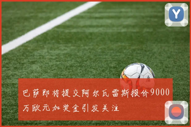 巴萨即将提交阿尔瓦雷斯报价9000万欧元加奖金引发关注