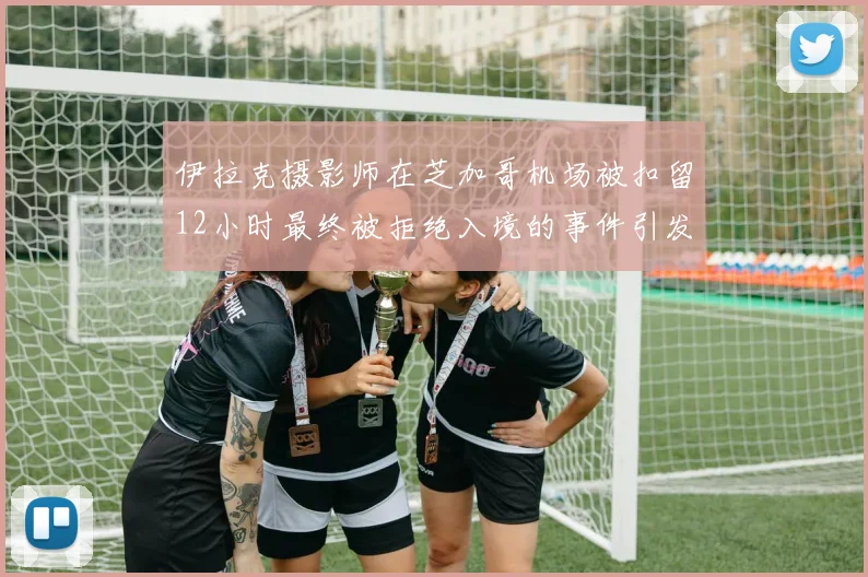伊拉克摄影师在芝加哥机场被扣留12小时最终被拒绝入境的事件引发关注