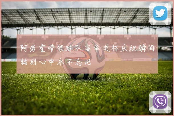 阿劳霍带领球队高举奖杯庆祝瞬间铭刻心中永不忘记